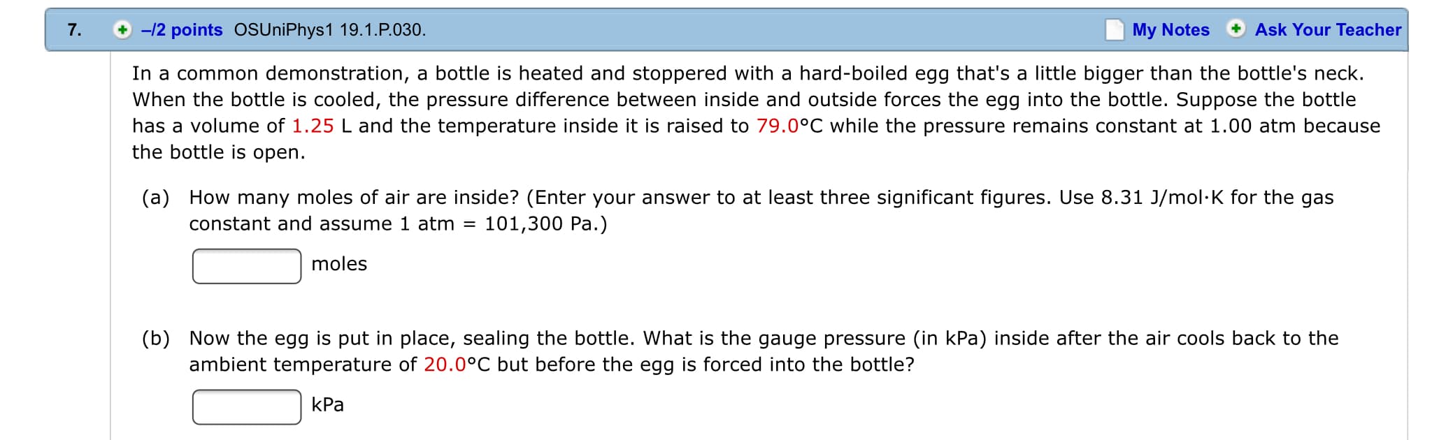 +-12 points oSUniPhys1 19.1.P.030.
7.
My Notes
Ask Your Teacher
In a common demonstration, a bottle is heated and stoppered with a hard-boiled egg that's a little bigger than the bottle's neck.
When the bottle is cooled, the pressure difference between inside and outside forces the egg into the bottle. Suppose the bottle
has a
volume of 1.25 L and the temperature inside it is raised to 79.0°C while the pressure remains constant at 1.00 atm because
the bottle is open
(a) How many moles of air are inside? (Enter your answer to at least three significant figures. Use 8.31 J/mol K for the gas
constant and assume 1 atm =
101,300 Pa.)
moles
Now the egg is put in place, sealing the bottle. What is the gauge pressure (in kPa) inside after the air cools back to the
(b)
ambient temperature of 20.0°C but before the egg is forced into the bottle?
kPa
