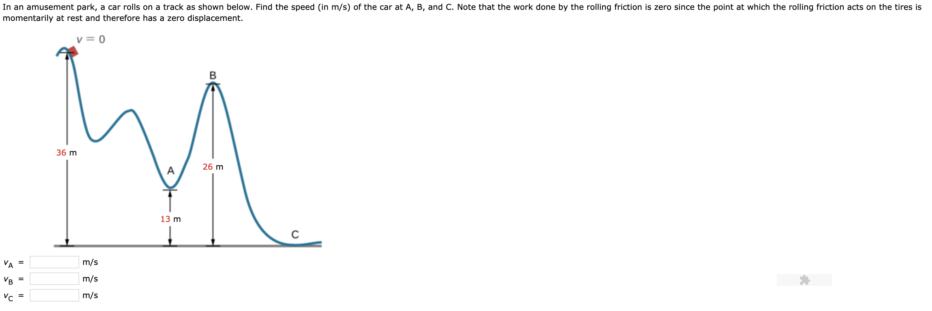 In an amusement park,
a car rolls on a track as shown below. Find the speed (in m/s) of the car at A, B, and C. Note that the work done by the rolling friction is zero since the point at which the rolling friction acts on the tires is
momentarily at rest and therefore has a zero displacement.
V= 0
B
36 m
26 m
A
13 m
m/s
m/s
m/s
VC
=
Il
