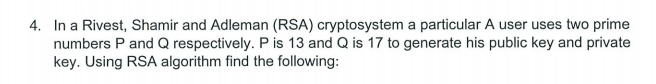 4. In a Rivest, Shamir and Adleman (RSA) cryptosystem a particular A user uses two prime
numbers P and Q respectively. P is 13 and Q is 17 to generate his public key and private
key. Using RSA algorithm find the following: