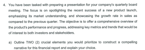 4. You have been tasked with preparing a presentation for your company's quarterly board
meeting. The focus is on spotlighting the recent success of a new product launch,
emphasizing its market understanding, and showcasing the growth rate in sales as
compared to the previous quarter. The objective is to offer a comprehensive overview of
the product's performance and progress, addressing key metrics and trends that would be
of interest to both investors and stakeholders.
a) Outline TWO (2) crucial elements you would prioritize to construct a compelling
narrative for this financial report and explain your choice.