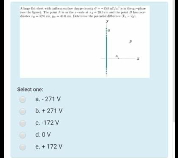 A lare tat shret with mifarm surtaee charg density a-1aC/u" is in the ga-plane
(ee the figure) The point A n the -atie at ,-2mn em and the point lan coor
dinates a-120 m, no - 400 m Determine the potetial liere (V-Vl
Select one:
a. - 271 V
b. + 271 V
C. -172 V
d. 0 V
e. + 172 V
