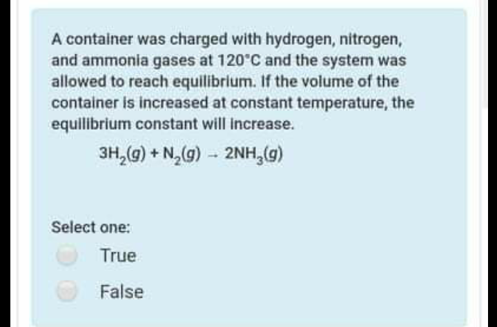A container was charged with hydrogen, nitrogen,
and ammonia gases at 120 C and the system was
allowed to reach equilibrium. If the volume of the
container is increased at constant temperature, the
equilibrium constant will Increase.
3H,(G) + N,(g) - 2NH,(g)
Select one:
True
False
