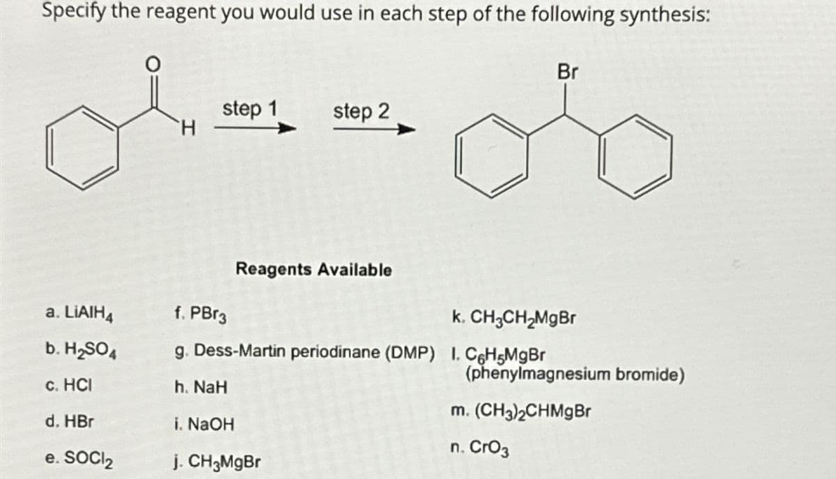 Specify the reagent you would use in each step of the following synthesis:
a. LIAIH4
b. H₂SO4
c. HCI
d. HBr
e. SOCI₂
H
step 1
step 2
Reagents Available
Br
f. PBr3
k. CH₂CH₂MgBr
g. Dess-Martin periodinane (DMP) I. C6H5MgBr
h. NaH
i. NaOH
j. CH3MgBr
(phenylmagnesium bromide)
m. (CH3)2CHMgBr
n. CrO3