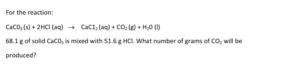 For the reaction:
CaCO3 (s) + 2HCl (aq) → CaC1₂ (aq) + CO₂(g) + H₂0 (1)
68.1 g of solid CaCO3 is mixed with 51.6 g HCI. What number of grams of CO₂ will be
produced?