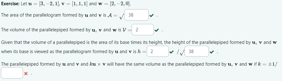 Exercise: Let u = [3, −2, 1], v = [1, 1, 1] and w [2, -2,0].
The area of the parallelogram formed by u and v is A = ✓ 38
The volume of the parallelepiped formed by u, v and w is V = 2
Given that the volume of a parallelepiped is the area of its base times its height, the height of the parallelepiped formed by u, v and w
when its base is viewed as the parallelogram formed by u and v is h = 2
38
The parallelepiped formed by u and v and ku x v will have the same volume as the parallelepiped formed by u, vand w if k = +1/
x.
