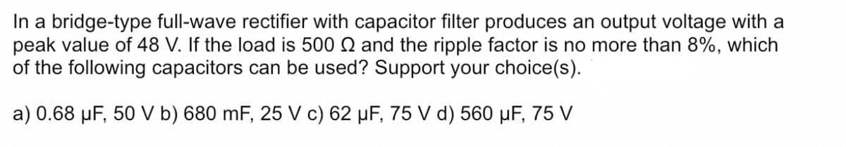 In a bridge-type full-wave rectifier with capacitor filter produces an output voltage with a
peak value of 48 V. If the load is 500 Q and the ripple factor is no more than 8%, which
of the following capacitors can be used? Support your choice(s).
a) 0.68 µF, 50 V b) 680 mF, 25 V c) 62 µF, 75 V d) 560 µF, 75 V

