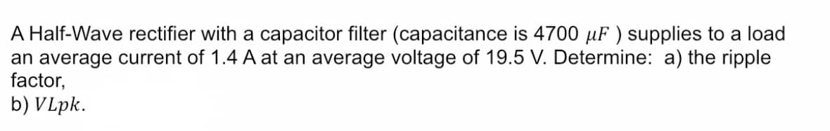 A Half-Wave rectifier with a capacitor filter (capacitance is 4700 µF ) supplies to a load
an average current of 1.4 A at an average voltage of 19.5 V. Determine: a) the ripple
factor,
b) VLpk.
