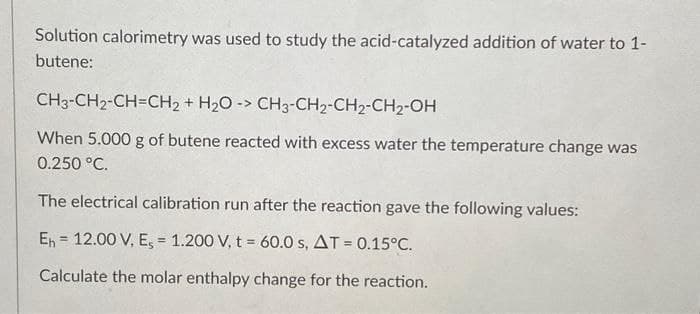 Solution calorimetry was used to study the acid-catalyzed addition of water to 1-
butene:
CH3-CH2-CH=CH2 + H20 -> CH3-CH2-CH2-CH2-OH
When 5.000 g of butene reacted with excess water the temperature change was
0.250 °C.
The electrical calibration run after the reaction gave the following values:
En = 12.00 V, E, = 1.200 V, t = 60.0 s, AT = 0.15°C.
%3D
%3D
Calculate the molar enthalpy change for the reaction.
