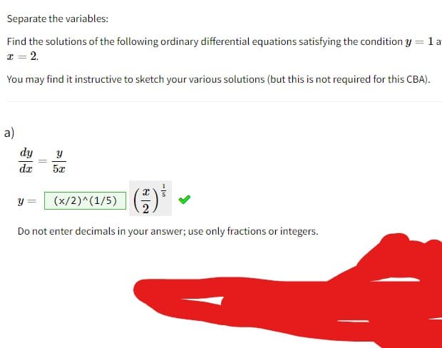 Separate the variables:
Find the solutions of the following ordinary differential equations satisfying the condition y = 1a
x = 2.
You may find it instructive to sketch your various solutions (but this is not required for this CBA).
a)
dy
dx
Y
5x
(x/2)^(1/5)
Do not enter decimals in your answer; use only fractions or integers.