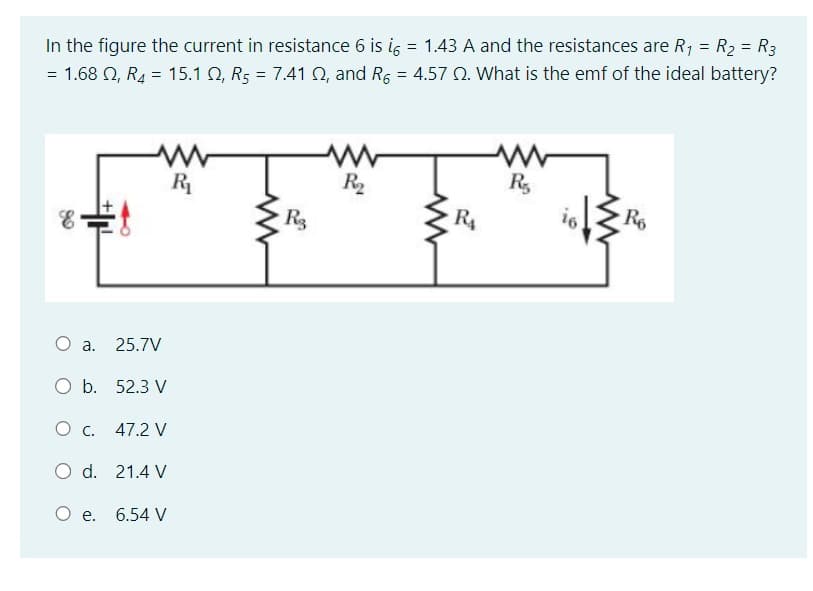 In the figure the current in resistance 6 is i = 1.43 A and the resistances are R₁ = R₂ = R3
= 1.68 2, R₂ = 15.1 Q2, R5 = 7.41 Q2, and R6 = 4.57 2. What is the emf of the ideal battery?
E
www
R₁
O a. 25.7V
O b. 52.3 V
O C. 47.2 V
O d.
21.4 V
O e. 6.54 V
R3
www
R₂
www
R₁
R₂
16
R6