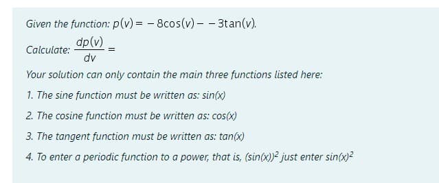 Given the function: p(v)= -8cos(v) - - 3tan(v).
dp (v)
dv
Your solution can only contain the main three functions listed here:
1. The sine function must be written as: sin(x)
2. The cosine function must be written as: cos(x)
Calculate:
3. The tangent function must be written as: tan(x)
4. To enter a periodic function to a power, that is, (sin(x))² just enter sin(x)²