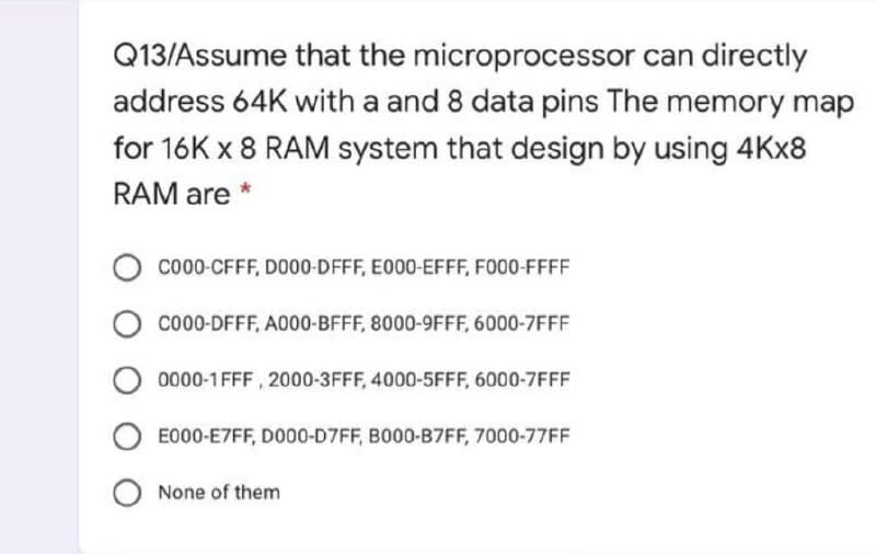 Q13/Assume that the microprocessor can directly
address 64K with a and 8 data pins The memory map
for 16K x 8 RAM system that design by using 4KX8
RAM are
co00-CFFF, DO00-DFFF, E000-EFFF, F000-FFFF
co00-DFFF, A000-BFFF, 8000-9FFF, 6000-7FFF
0000-1 FFF , 2000-3FFF, 4000-5FFF, 6000-7FFF
E000-E7FF, DO00-D7FF, B000-B7FF, 7000-77FF
None of them
