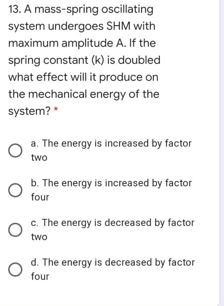 13. A mass-spring oscillating
system undergoes SHM with
maximum amplitude A. If the
spring constant (k) is doubled
what effect will it produce on
the mechanical energy of the
system? *
a. The energy is increased by factor
two
b. The energy is increased by factor
four
c. The energy is decreased by factor
two
d. The energy is decreased by factor
four
