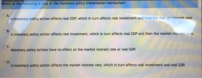 Which of the following is true of the monetary policy transmission mechanism?
OA.
A monetary policy action affects real GDP, which in turn affects real investment and then the market interest rate
OC.
A monetary policy action affects real investment, which in turn affects real GDP and then the market interest rate.
Monetary policy actions have no effect on the market interest rate or real GDP.
OD.
A monetary policy action affects the market interest rate, which in turn affects real investment and real GDP.