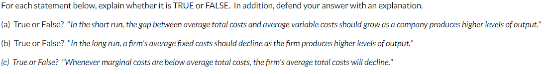 For each statement below, explain whether it is TRUE or FALSE. In addition, defend your answer with an explanation.
(a) True or False? "In the short run, the gap between average total costs and average variable costs should grow as a company produces higher levels of output."
(b) True or False? "In the long run, a firm's average fixed costs should decline as the firm produces higher levels of output."
(c) True or False? "Whenever marginal costs are below average total costs, the firm's average total costs will decline."