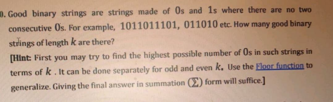 0. Good binary strings are strings made of Os and 1s where there are no two
consecutive Os. For example, 1011011101, 011010 etc. How many good binary
strings of length k are there?
[Hint: First you may try to find the highest possible number of Os in such strings in
terms of k . It can be done separately for odd and even k. Use the Floor function to
generalize. Giving the final answer in summation (E) form will suffice.]

