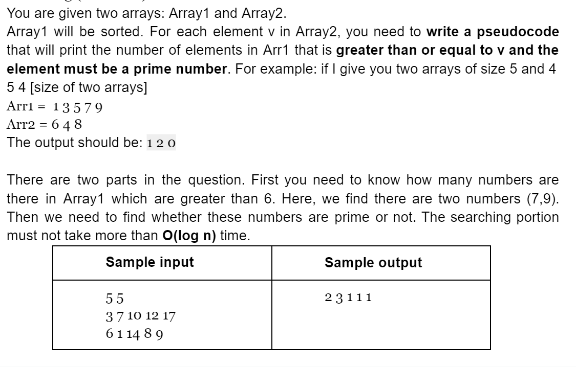 You are given two arrays: Array1 and Array2.
Array1 will be sorted. For each element v in Array2, you need to write a pseudocode
that will print the number of elements in Arr1 that is greater than or equal to v and the
element must be a prime number. For example: if I give you two arrays of size 5 and 4
54 [size of two arrays]
Arri = 135 7 9
Arr2 = 6 4 8
The output should be: 12 0
%3D
There are two parts in the question. First you need to know how many numbers are
there in Array1 which are greater than 6. Here, we find there are two numbers (7,9).
Then we need to find whether these numbers are prime or not. The searching portion
must not take more than O(log n) time.
Sample input
Sample output
55
23111
37 10 12 17
61 14 8 9
