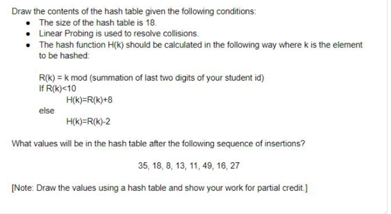Draw the contents of the hash table given the following conditions:
• The size of the hash table is 18.
• Linear Probing is used to resolve collisions.
• The hash function H(k) should be calculated in the following way where k is the element
to be hashed:
R(k) = k mod (summation of last two digits of your student id)
If R(k)<10
H(k)=R(k)+8
else
H(k)=R(k)-2
What values will be in the hash table after the following sequence of insertions?
35, 18, 8, 13, 11, 49, 16, 27
[Note: Draw the values using a hash table and show your work for partial credit.]
