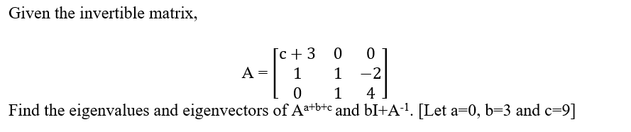 Given the invertible matrix,
A
=
[c + 3
1
0
00
1-2
1
4
Find the eigenvalues and eigenvectors of Aa+b+c and bI+A-¹. [Let a=0, b=3 and c=9]