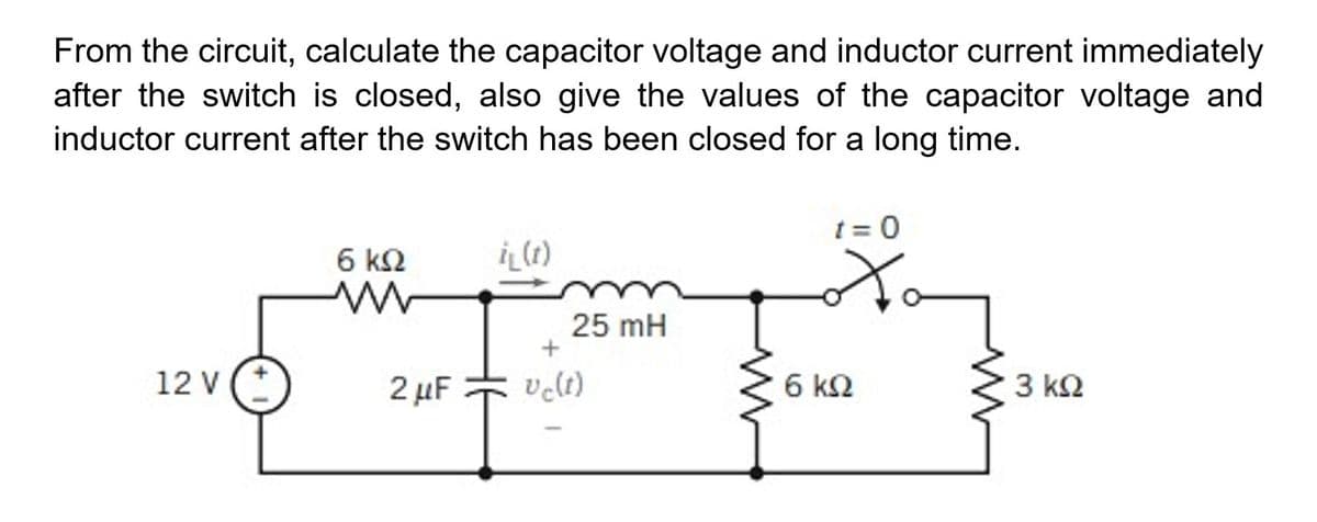 From the circuit, calculate the capacitor voltage and inductor current immediately
after the switch is closed, also give the values of the capacitor voltage and
inductor current after the switch has been closed for a long time.
t = 0
6 k2
25 mH
+
12 V
2 μΕ
velt)
6 k2
3 k2
