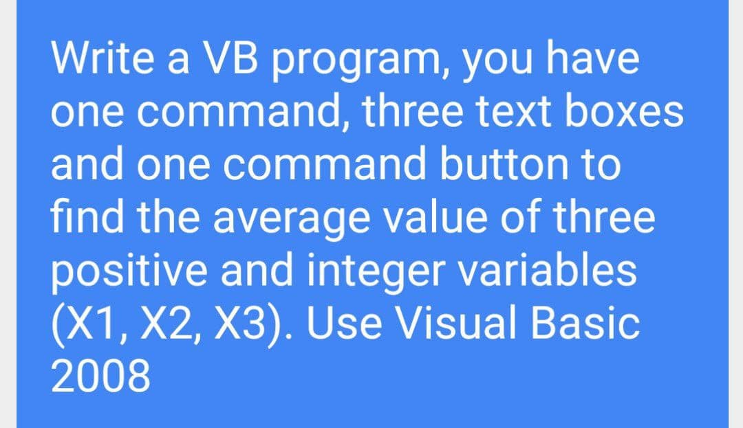 Write a VB program, you have
one command, three text boxes
and one command button to
find the average value of three
positive and integer variables
(X1, X2, X3). Use Visual Basic
2008
