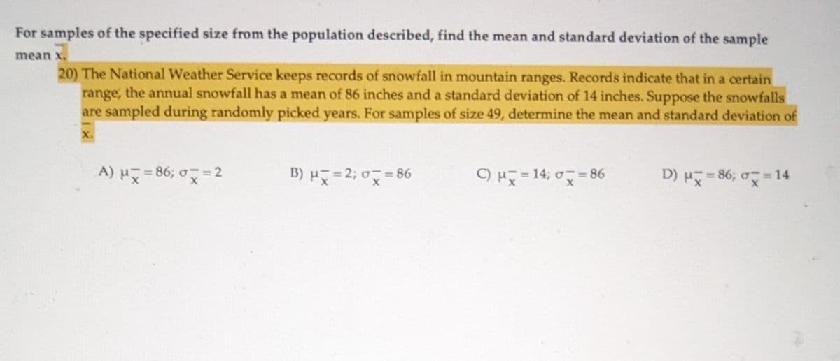 For samples of the specified size from the population described, find the mean and standard deviation of the sample
mean x.
20) The National Weather Service keeps records of snowfall in mountain ranges. Records indicate that in a certain
range, the annual snowfall has a mean of 86 inches and a standard deviation of 14 inches. Suppose the snowfalls
are sampled during randomly picked years. For samples of size 49, determine the mean and standard deviation of
X.
A) μx=86; σx=2
B) μx=2; σ = 86
C) μ=14; 0=8
D) μx=86; σx=14