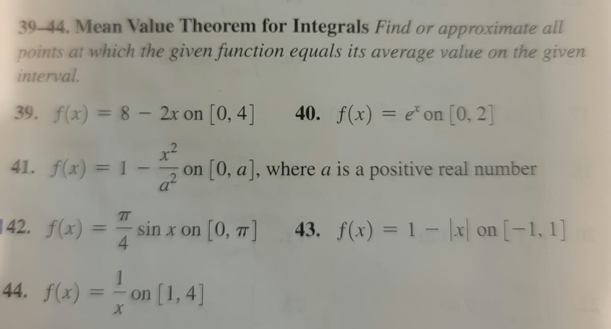 39-44. Mean Value Theorem for Integrals Find or approximate all
points at which the given function equals its average value on the given
interval.
39. f(x)=8- 2x on [0, 4]
40. f(x) = e' on [0, 2]
+²
on [0, a], where a is a positive real number
41. f(x) = 1-
42. f(x) =
sin x on [0, π] 43. f(x) = 1
1
44. f(x) = on [1,4]
x on [-1, 1]