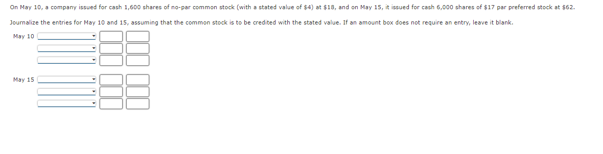 On May 10, a company issued for cash 1,600 shares of no-par common stock (with a stated value of $4) at $18, and on May 15, it issued for cash 6,000 shares of $17 par preferred stock at $62.
Journalize the entries for May 10 and 15, assuming that the common stock is to be credited with the stated value. If an amount box does not require an entry, leave it blank.
May 10
May 15
