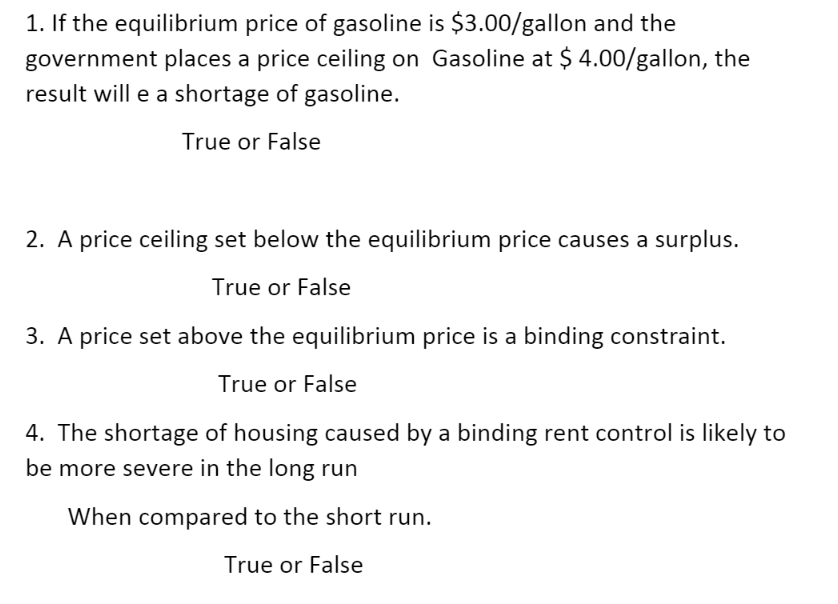 1. If the equilibrium price of gasoline is $3.00/gallon and the
government places a price ceiling on Gasoline at $ 4.00/gallon, the
result will e a shortage of gasoline.
True or False
2. A price ceiling set below the equilibrium price causes a surplus.
True or False
3. A price set above the equilibrium price is a binding constraint.
True or False
4. The shortage of housing caused by a binding rent control is likely to
be more severe in the long run
When compared to the short run.
True or False
