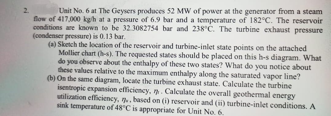 Unit No. 6 at The Geysers produces 52 MW of power at the generator from a steam
flow of 417,000 kg/h at a pressure of 6.9 bar and a temperature of 182°C. The reservoir
conditions are known to be 32.3082754 bar and 238°C. The turbine exhaust pressure
2.
(condenser pressure) is 0.13 bar.
(a) Sketch the location of the reservoir and turbine-inlet state points on the attached
Mollier chart (h-s). The requested states should be placed on this h-s diagram. What
do you observe about the enthalpy of these two states? What do you notice about
these values relative to the maximum enthalpy along the saturated vapor line?
(b) On the same diagram, locate the turbine exhaust state. Calculate the turbine
isentropic expansion efficiency, 71. Calculate the overall geothermal energy
utilization efficiency, 7u, based on (i) reservoir and (ii) turbine-inlet conditions. A
sink temperature of 48°C is appropriate for Unit No. 6.
