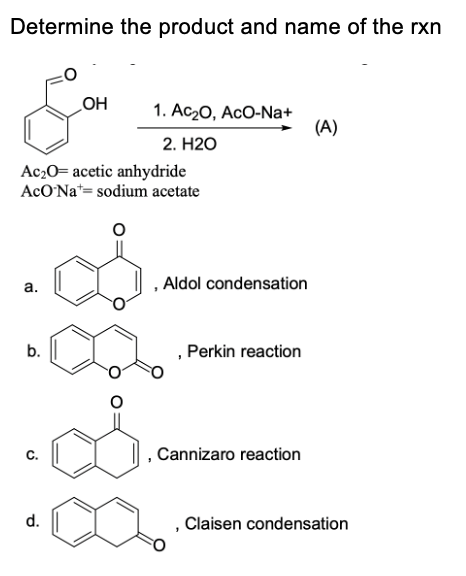 Determine the product and name of the rxn
HO
1. Аc-0, AcO-Na+
(A)
2. Н20
Ac20= acetic anhydride
AcO'Na*= sodium acetate
, Aldol condensation
a.
b.
Perkin reaction
C.
Cannizaro reaction
d.
Claisen condensation

