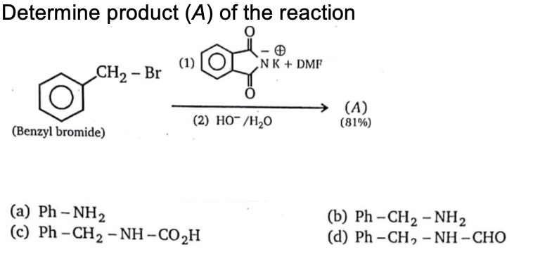 Determine product (A) of the reaction
(1)
NK + DMF
CH2 – Br
(A)
(81%)
(2) HO¯/H2O
(Benzyl bromide)
(a) Ph – NH2
(c) Ph – CH2 – NH – CO,H
(b) Ph – CH2 – NH2
(d) Ph – CH, - NH – CHO
