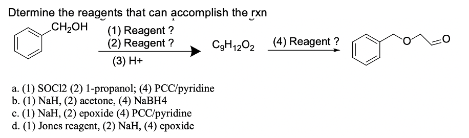 Dtermine the reagents that can accomplish the rxn
CH2OH
(1) Reagent ?
(2) Reagent ?
C9H1202
(4) Reagent ?
(3) H+
a. (1) SOC12 (2) 1-propanol; (4) PCC/pyridine
b. (1) NaH, (2) acetone, (4) NABH4
c. (1) NaH, (2) epoxide (4) PCC/pyridine
d. (1) Jones reagent, (2) NaH, (4) epoxide

