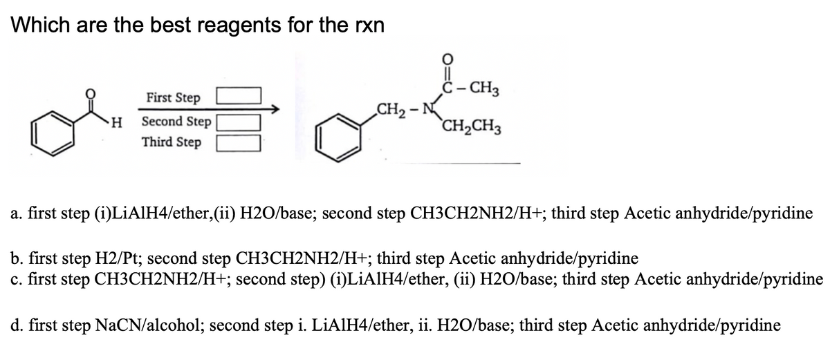 Which are the best reagents for the rxn
ċ– CH3
First Step
CH2 - N
H Second Step
`CH2CH3
Third Step
a. first step (i)LIAIH4/ether,(ii) H2O/base; second step CH3CH2NH2/H+; third step Acetic anhydride/pyridine
b. first step H2/Pt; second step CH3CH2NH2/H+; third step Acetic anhydride/pyridine
c. first step CH3CH2NH2/H+; second step) (i)LiAlH4/ether, (ii) H2O/base; third step Acetic anhydride/pyridine
d. first step NaCN/alcohol; second step i. LİAIH4/ether, ii. H2O/base; third step Acetic anhydride/pyridine
