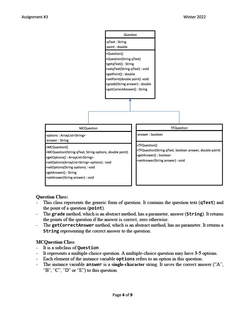 Assignment #3
Winter 2022
Question
qText : String
point : double
+Question()
+Question(String qText)
rgetqText() : String
+setqText(String qText) : void
getPoint() : double
+setPoint(double point): void
+grade(String answer) : double
rgetCorrectAnswer() : String
MCQuestion
TFQuestion
options : ArrayList<String>
-answer : boolean
Fanswer : String
+MCQuestion()
+MCQuestion(String qText, String options, double point)
+getOptions() : ArrayList<String>
+setOptions(ArrayList<String> options) : void
+setOptions(String options) : void
getAnswer() : String
+setAnswer(String answer) : void
TFQuestion()
+TFQuestion(String qText, boolean answer, double point)
getAnswer() : boolean
+setAnswer(String answer) : void
Question Class:
This class represents the generic form of question. It contains the question text (qText) and
the point of a question (point).
The grade method, which is an abstract method, has a parameter, answer (String). It returns
the points of the question if the answer is correct; zero otherwise.
The getCorrectAnswer method, which is an abstract method, has no parameter. It retums a
String representing the correct answer to the question.
MCQuestion Class
It is a subclass of Question.
It represents a multiple-choice question. A multiple-choice question may have 3-5 options.
Each element of the instance variable options refers to an option in this question.
The instance variable answer is a single-character string. It saves the correct answer ("A",
"B", "C", "D" or "E") to this question.
Page 4 of 9
