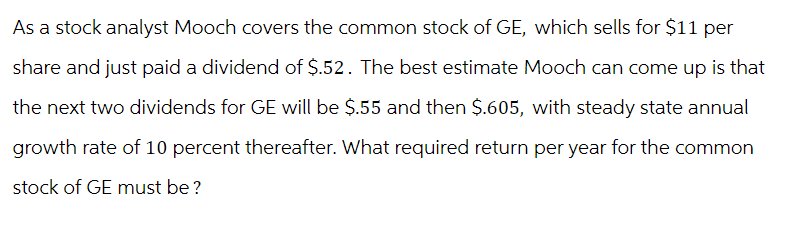 As a stock analyst Mooch covers the common stock of GE, which sells for $11 per
share and just paid a dividend of $.52. The best estimate Mooch can come up is that
the next two dividends for GE will be $.55 and then $.605, with steady state annual
growth rate of 10 percent thereafter. What required return per year for the common
stock of GE must be?