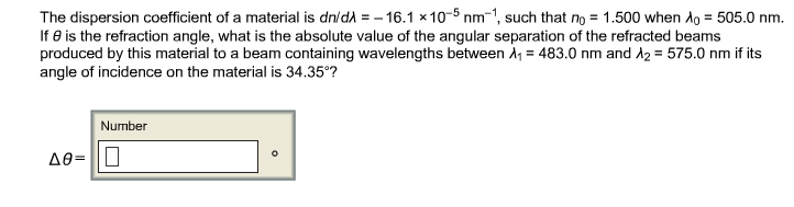 The dispersion coefficient of a material is dn/dλ = -16.1 x 10-5 nm-1, such that no = 1.500 when Ao = 505.0 nm.
If 8 is the refraction angle, what is the absolute value of the angular separation of the refracted beams
produced by this material to a beam containing wavelengths between A₁ = 483.0 nm and A₂ = 575.0 nm if its
angle of incidence on the material is 34.35°?
Number
Δ0= |Π