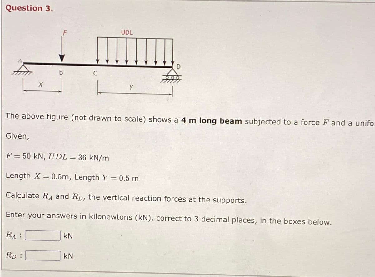 Question 3.
Given,
X
RA:
B
The above figure (not drawn to scale) shows a 4 m long beam subjected to a force F and a unifor
RD:
F = 50 kN, UDL = 36 kN/m
Length X = 0.5m, Length Y = 0.5 m
Calculate RA and R, the vertical reaction forces at the supports.
Enter your answers in kilonewtons (KN), correct to 3 decimal places, in the boxes below.
UDL
kN
Y
KN
