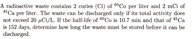 A radioactive waste contains 2 curies (Ci) of 60CO per liter and 2 mCi of
45 Ca per liter. The waste can be discharged only if its total activity does
not exceed 20 µCi/L. If the half-life of 60CO is 10.7 min and that of 45 Ca
is 152 days, determine how long the waste must be stored before it can be
discharged.
