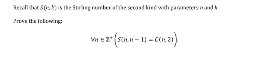 Recall that S(n, k) is the Stirling number of the second kind with parameters n and k.
Prove the following:
Vn E Z* (S(n,n – 1) = C(n, 2) ).

