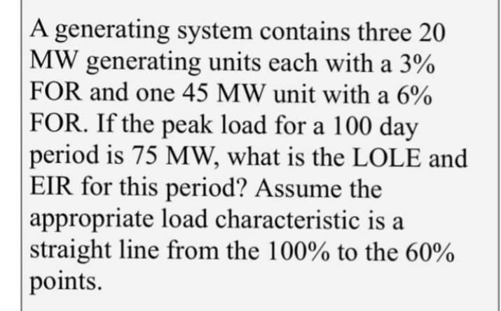 A generating system contains three 20
MW generating units each with a 3%
FOR and one 45 MW unit with a 6%
FOR. If the peak load for a 100 day
period is 75 MW, what is the LOLE and
EIR for this period? Assume the
appropriate load characteristic is a
straight line from the 100% to the 60%
points.
