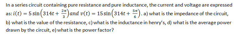 In a series circuit containing pure resistance and pure inductance, the current and voltage are expressed
as: i(t) = 5 sin (314t + )and v(t) = 15 sin (314t + "). a) what is the impedance of the circuit,
b) what is the value of the resistance, c) what is the inductance in henry's, d) what is the average power
drawn by the circuit, e) what is the power factor?
