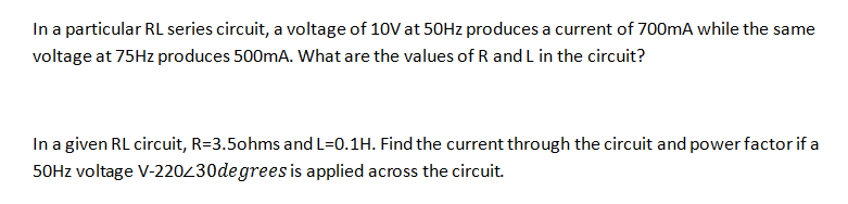 In a particular RL series circuit, a voltage of 10V at 50HZ produces a current of 700mA while the same
voltage at 75HZ produces 500mA. What are the values of R and L in the circuit?
In a given RL circuit, R=3.5ohms and L=0.1H. Find the current through the circuit and power factor if a
50HZ voltage V-220430degrees is applied across the circuit.
