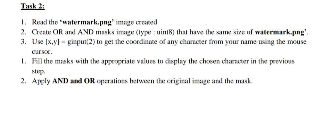 Task 2:
1. Read the 'watermark.png' image created
2. Create OR and AND masks image (type : uint8) that have the same size of watermark.png'.
3. Use [x,y] = ginput(2) to get the coordinate of any character from your name using the mouse
cursor.
1. Fill the masks with the appropriate values to display the chosen character in the previous
step.
2. Apply AND and OR operations between the original image and the mask.