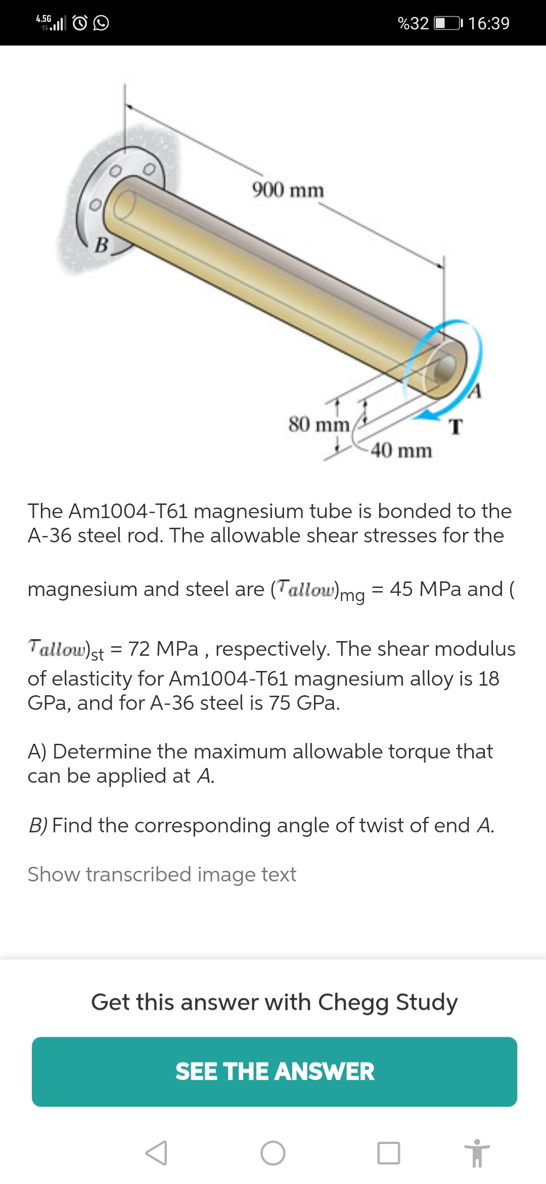 4.5G
%32 D 16:39
900 mm
В
80 mm
T.
40 mm
The Am1004-T61 magnesium tube is bonded to the
A-36 steel rod. The allowable shear stresses for the
magnesium and steel are (Tallow)mg = 45 MPa and (
Tallow)st = 72 MPa , respectively. The shear modulus
of elasticity for Am1004-T61 magnesium alloy is 18
GPa, and for A-36 steel is 75 GPa.
A) Determine the maximum allowable torque that
can be applied at A.
B) Find the corresponding angle of twist of end A.
Show transcribed image text
Get this answer with Chegg Study
SEE THE ANSWER
