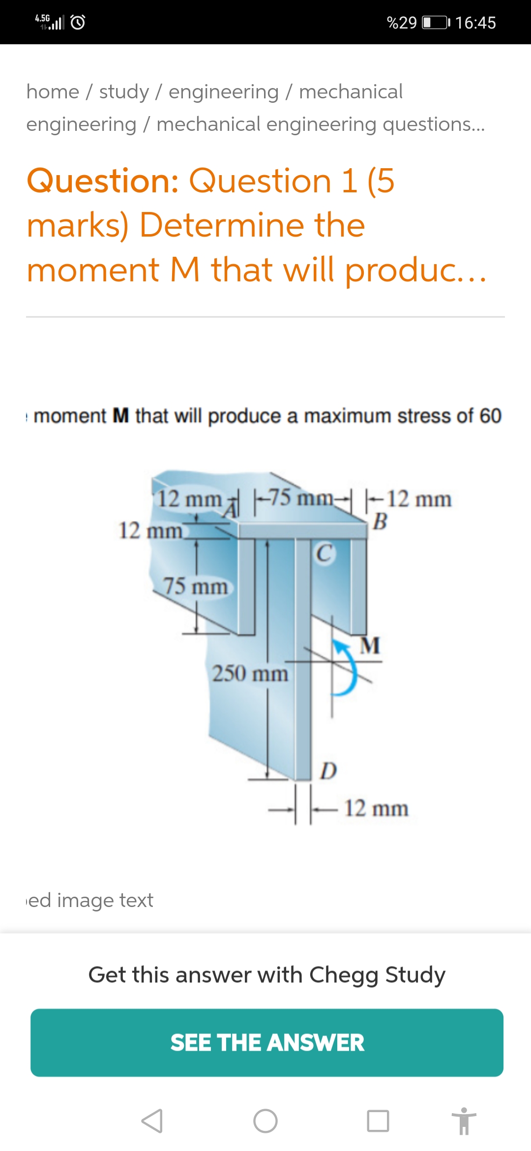 4.5G
%29 D 16:45
home / study / engineering / mechanical
engineering / mechanical engineering questions.
Question: Question 1 (5
marks) Determine the
moment M that will produc...
moment M that will produce a maximum stress of 60
12 mm -75 mm-|-12 mm
12 mm
B
75 mm
250 mm
D
-|- 12 mm
ed image text
Get this answer with Chegg Study
SEE THE ANSWER
