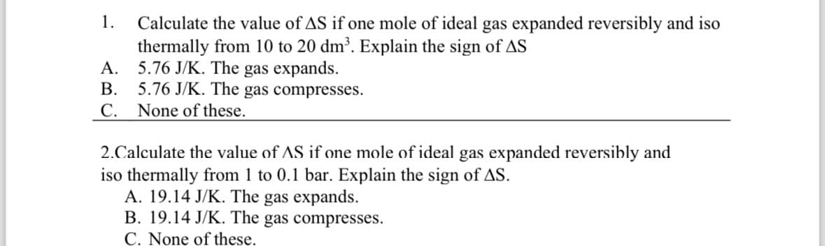 Calculate the value of AS if one mole of ideal gas expanded reversibly and iso
thermally from 10 to 20 dm³. Explain the sign of AS
1.
A.
5.76 J/K. The gas expands.
B.
5.76 J/K. The gas compresses.
C. None of these.
2.Calculate the value of AS if one mole of ideal gas expanded reversibly and
iso thermally from 1 to 0.1 bar. Explain the sign of AS.
A. 19.14 J/K. The gas expands.
B. 19.14 J/K. The gas compresses.
C. None of these.