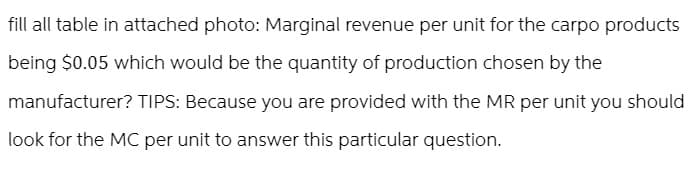 fill all table in attached photo: Marginal revenue per unit for the carpo products
being $0.05 which would be the quantity of production chosen by the
manufacturer? TIPS: Because you are provided with the MR per unit you should
look for the MC per unit to answer this particular question.