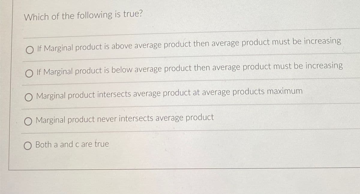 Which of the following is true?
OIf Marginal product is above average product then average product must be increasing
OIf Marginal product is below average product then average product must be increasing
O Marginal product intersects average product at average products maximum
O Marginal product never intersects average product
O Both a and c are true