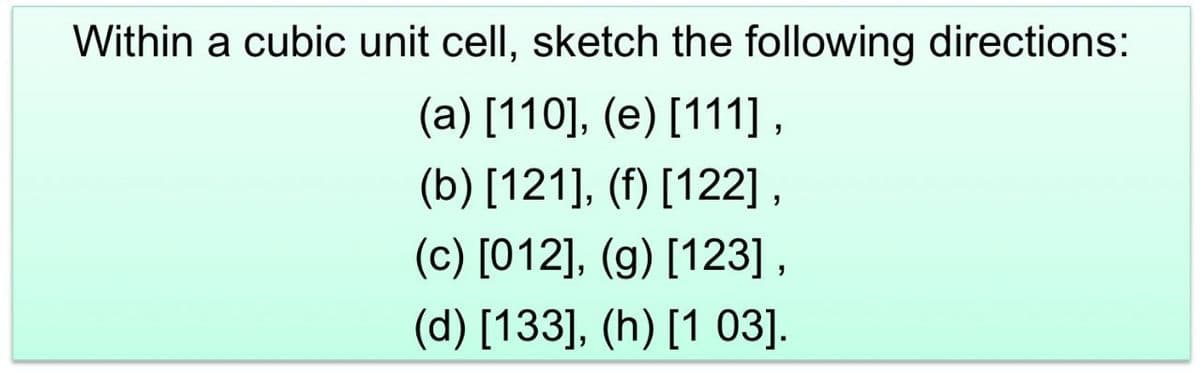 Within a cubic unit cell, sketch the following directions:
(a) [110], (e) [111],
(b) [121], (f) [122],
(c) [012], (g) [123],
(d) [133], (h) [103].